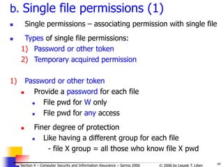 48
© 2006 by Leszek T. Lilien
Section 4 – Computer Security and Information Assurance – Spring 2006
b. Single file permissions (1)
 Single permissions – associating permission with single file
 Types of single file permissions:
1) Password or other token
2) Temporary acquired permission
1) Password or other token
 Provide a password for each file
 File pwd for W only
 File pwd for any access
 Finer degree of protection
 Like having a different group for each file
- file X group = all those who know file X pwd
 