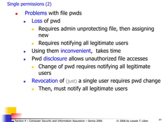 49
© 2006 by Leszek T. Lilien
Section 4 – Computer Security and Information Assurance – Spring 2006
Single permissions (2)
 Problems with file pwds
 Loss of pwd
 Requires admin unprotecting file, then assigning
new
 Requires notifying all legitimate users
 Using them inconvenient, takes time
 Pwd disclosure allows unauthorized file accesses
 Change of pwd requires notifying all legitimate
users
 Revocation of (just) a single user requires pwd change
 Then, must notify all legitimate users
 