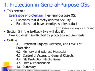 5
© 2006 by Leszek T. Lilien
Section 4 – Computer Security and Information Assurance – Spring 2006
4. Protection in General-Purpose OSs
 This section:
User’s side of protection in general-purpose OS:
 Functions that directly address security
 Functions that have security as a byproduct
[cf. B. Endicott-Popovsky and D. Frincke]
 Section 5 in the textbook (we will skip it):
How OS design is affected by protection requirements
 Outline:
4.1. Protected Objects, Methods, and Levels of
Protection
4.2. Memory and Address Protection
4.3. Control of Access to General Objects
4.4. File Protection Mechanisms
4.5. User Authentication
4.6. Summary
 