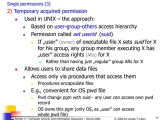 50
© 2006 by Leszek T. Lilien
Section 4 – Computer Security and Information Assurance – Spring 2006
Single permissions (3)
2) Temporary acquired permission
 Used in UNIX – the approach:
 Based on user-group-others access hierarchy
 Permission called set userid (suid)
 If „user” (owner) of executable file X sets suid for X
for his group, any group member executing X has
„user” access rights (ARs) for X
 Rather than having just „regular” group ARs for X
 Allows users to share data files
 Access only via procedures that access them
 Procedures encapsulate files
 E.g., convenient for OS pwd file
 Pwd change pgm with suid - any user can access own pwd
record
 OS owns this pgm (only OS, as „user” can access
whole pwd file)
 