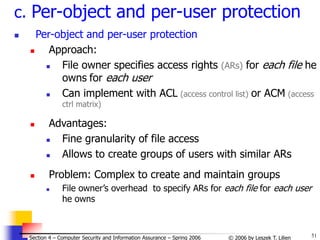 51
© 2006 by Leszek T. Lilien
Section 4 – Computer Security and Information Assurance – Spring 2006
c. Per-object and per-user protection
 Per-object and per-user protection
 Approach:
 File owner specifies access rights (ARs) for each file he
owns for each user
 Can implement with ACL (access control list) or ACM (access
ctrl matrix)
 Advantages:
 Fine granularity of file access
 Allows to create groups of users with similar ARs
 Problem: Complex to create and maintain groups
 File owner’s overhead to specify ARs for each file for each user
he owns
 