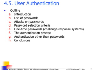 52
© 2006 by Leszek T. Lilien
Section 4 – Computer Security and Information Assurance – Spring 2006
4.5. User Authentication
 Outline
a. Introduction
b. Use of passwords
c. Attacks on passwords
d. Password selection criteria
e. One-time passwords (challenge-response systems)
f. The authentication process
g. Authentication other than passwords
h. Conclusions
 