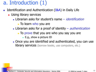 53
© 2006 by Leszek T. Lilien
Section 4 – Computer Security and Information Assurance – Spring 2006
a. Introduction (1)
 Identification and Authentication (I&A) in Daily Life
 Using library services
 Librarian asks for student’s name – identification
 To learn who you are
 Librarian asks for a proof of identity – authentication
 To prove that you are who you say you are
 E.g., show a picture ID
 Once you are identified and authenticated, you can use
library services (borrow books, use computers, etc.)
 