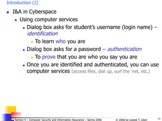 54
© 2006 by Leszek T. Lilien
Section 4 – Computer Security and Information Assurance – Spring 2006
Introduction (2)
 I&A in Cyberspace
 Using computer services
 Dialog box asks for student’s username (login name) –
identification
 To learn who you are
 Dialog box asks for a password – authentication
 To prove that you are who you say you are
 Once you are identified and authenticated, you can use
computer services (access files, dial up, surf the ‘net, etc.)
 