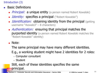 55
© 2006 by Leszek T. Lilien
Section 4 – Computer Security and Information Assurance – Spring 2006
Introduction (3)
 Basic Definitions
 Principal: a unique entity (a person named Robert Kowalski)
 Identity: specifies a principal (“Robert Kowalski”)
 Identification: obtaining identity from the principal (getting
username “rkowals3” – 8 characters)
 Authentication: ensuring that principal matches the
purported identity (a person named Robert Kowalski matches the
“Robert Kowalski” identity)
 Note:
The same principal may have many different identities.
E.g., a working student might have 2 identities for 2 roles:
 Computer consultant
 Student
Still, each of these identities specifies the same
principal.
 
