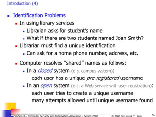 56
© 2006 by Leszek T. Lilien
Section 4 – Computer Security and Information Assurance – Spring 2006
Introduction (4)
 Identification Problems
 In using library services
 Librarian asks for student’s name
 What if there are two students named Joan Smith?
 Librarian must find a unique identification
 Can ask for a home phone number, address, etc.
 Computer resolves “shared” names as follows:
 In a closed system (e.g. campus system):
each user has a unique pre-registered username
 In an open system (e.g. a Web service with user registration):
each user tries to create a unique username
many attempts allowed until unique username found
 