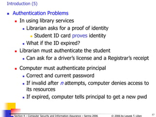 57
© 2006 by Leszek T. Lilien
Section 4 – Computer Security and Information Assurance – Spring 2006
Introduction (5)
 Authentication Problems
 In using library services
 Librarian asks for a proof of identity
 Student ID card proves identity
 What if the ID expired?
 Librarian must authenticate the student
 Can ask for a driver’s license and a Registrar’s receipt
 Computer must authenticate principal
 Correct and current password
 If invalid after n attempts, computer denies access to
its resources
 If expired, computer tells principal to get a new pwd
 