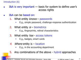 58
© 2006 by Leszek T. Lilien
Section 4 – Computer Security and Information Assurance – Spring 2006
Introduction (6)
 I&A is very important — basis for system to define user’s
access rights
 I&A can be based on:
1. What entity knows – passwords
 E.g., simple password, challenge-response authentication
2. What entity is – biometrics
 E.g., fingerprints, retinal characteristics
3. What entity has - access tokens
 E.g., badges, smart cards
4. Where entity is – location
 E.g., in the accounting department
5. Any combinations of the above - hybrid approaches
 