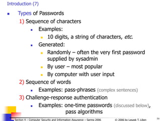 59
© 2006 by Leszek T. Lilien
Section 4 – Computer Security and Information Assurance – Spring 2006
Introduction (7)
 Types of Passwords
1) Sequence of characters
 Examples:
 10 digits, a string of characters, etc.
 Generated:
 Randomly – often the very first password
supplied by sysadmin
 By user – most popular
 By computer with user input
2) Sequence of words
 Examples: pass-phrases (complex sentences)
3) Challenge-response authentication
 Examples: one-time passwords (discussed below),
pass algorithms
 