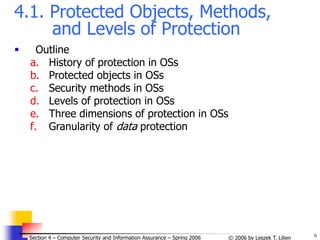 6
© 2006 by Leszek T. Lilien
Section 4 – Computer Security and Information Assurance – Spring 2006
4.1. Protected Objects, Methods,
and Levels of Protection
 Outline
a. History of protection in OSs
b. Protected objects in OSs
c. Security methods in OSs
d. Levels of protection in OSs
e. Three dimensions of protection in OSs
f. Granularity of data protection
 