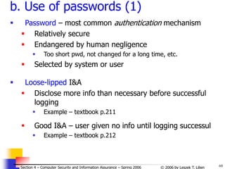 60
© 2006 by Leszek T. Lilien
Section 4 – Computer Security and Information Assurance – Spring 2006
b. Use of passwords (1)
 Password – most common authentication mechanism
 Relatively secure
 Endangered by human negligence
 Too short pwd, not changed for a long time, etc.
 Selected by system or user
 Loose-lipped I&A
 Disclose more info than necessary before successful
logging
 Example – textbook p.211
 Good I&A – user given no info until logging successul
 Example – textbook p.212
 