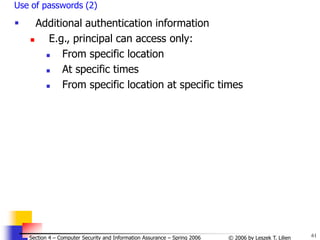61
© 2006 by Leszek T. Lilien
Section 4 – Computer Security and Information Assurance – Spring 2006
Use of passwords (2)
 Additional authentication information
 E.g., principal can access only:
 From specific location
 At specific times
 From specific location at specific times
 