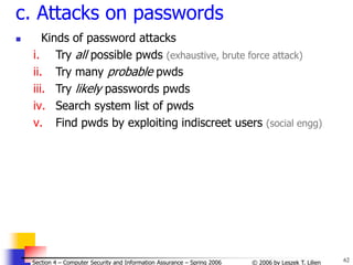 62
© 2006 by Leszek T. Lilien
Section 4 – Computer Security and Information Assurance – Spring 2006
c. Attacks on passwords
 Kinds of password attacks
i. Try all possible pwds (exhaustive, brute force attack)
ii. Try many probable pwds
iii. Try likely passwords pwds
iv. Search system list of pwds
v. Find pwds by exploiting indiscreet users (social engg)
 