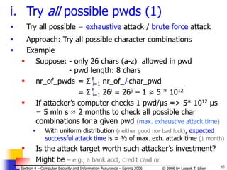 63
© 2006 by Leszek T. Lilien
Section 4 – Computer Security and Information Assurance – Spring 2006
i. Try all possible pwds (1)
 Try all possible = exhaustive attack / brute force attack
 Approach: Try all possible character combinations
 Example
 Suppose: - only 26 chars (a-z) allowed in pwd
- pwd length: 8 chars
 nr_of_pwds = Σ i=1 nr_of_i-char_pwd
= Σ i=1 26i = 269 – 1 ≈ 5 * 1012
 If attacker’s computer checks 1 pwd/μs => 5* 1012 μs
= 5 mln s ≈ 2 months to check all possible char
combinations for a given pwd (max. exhaustive attack time)
 With uniform distribution (neither good nor bad luck), expected
successful attack time is = ½ of max. exh. attack time (1 month)
 Is the attack target worth such attacker’s investment?
Might be – e.g., a bank acct, credit card nr
8
8
 