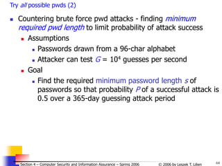64
© 2006 by Leszek T. Lilien
Section 4 – Computer Security and Information Assurance – Spring 2006
Try all possible pwds (2)
 Countering brute force pwd attacks - finding minimum
required pwd length to limit probability of attack success
 Assumptions
 Passwords drawn from a 96-char alphabet
 Attacker can test G = 104 guesses per second
 Goal
 Find the required minimum password length s of
passwords so that probability P of a successful attack is
0.5 over a 365-day guessing attack period
 