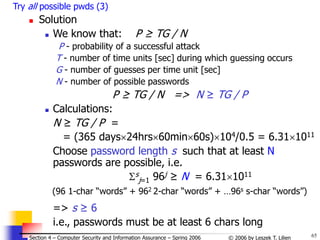 65
© 2006 by Leszek T. Lilien
Section 4 – Computer Security and Information Assurance – Spring 2006
Try all possible pwds (3)
 Solution
 We know that: P ≥ TG / N
P - probability of a successful attack
T - number of time units [sec] during which guessing occurs
G - number of guesses per time unit [sec]
N - number of possible passwords
P ≥ TG / N => N ≥ TG / P
 Calculations:
N ≥ TG / P =
= (365 days24hrs60min60s)104/0.5 = 6.311011
Choose password length s such that at least N
passwords are possible, i.e.
s
j=1 96j ≥ N = 6.311011
(96 1-char “words” + 962 2-char “words” + …96s s-char “words”)
=> s ≥ 6
i.e., passwords must be at least 6 chars long
 