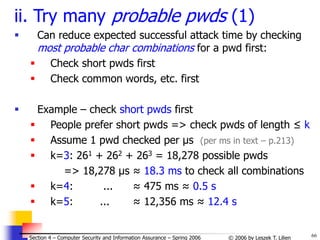 66
© 2006 by Leszek T. Lilien
Section 4 – Computer Security and Information Assurance – Spring 2006
ii. Try many probable pwds (1)
 Can reduce expected successful attack time by checking
most probable char combinations for a pwd first:
 Check short pwds first
 Check common words, etc. first
 Example – check short pwds first
 People prefer short pwds => check pwds of length ≤ k
 Assume 1 pwd checked per μs (per ms in text – p.213)
 k=3: 261 + 262 + 263 = 18,278 possible pwds
=> 18,278 μs ≈ 18.3 ms to check all combinations
 k=4: ... ≈ 475 ms ≈ 0.5 s
 k=5: ... ≈ 12,356 ms ≈ 12.4 s
 