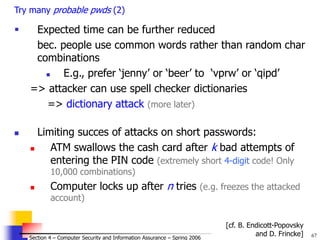 67
© 2006 by Leszek T. Lilien
Section 4 – Computer Security and Information Assurance – Spring 2006
Try many probable pwds (2)
 Expected time can be further reduced
bec. people use common words rather than random char
combinations
 E.g., prefer ‘jenny’ or ‘beer’ to ‘vprw’ or ‘qipd’
=> attacker can use spell checker dictionaries
=> dictionary attack (more later)
 Limiting succes of attacks on short passwords:
 ATM swallows the cash card after k bad attempts of
entering the PIN code (extremely short 4-digit code! Only
10,000 combinations)
 Computer locks up after n tries (e.g. freezes the attacked
account)
[cf. B. Endicott-Popovsky
and D. Frincke]
 