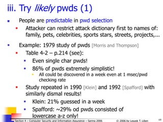 68
© 2006 by Leszek T. Lilien
Section 4 – Computer Security and Information Assurance – Spring 2006
iii. Try likely pwds (1)
 People are predictable in pwd selection
 Attacker can restrict attack dictionary first to names of:
family, pets, celebrities, sports stars, streets, projects,...
 Example: 1979 study of pwds [Morris and Thompson]
 Table 4-2 – p.214 (see):
 Even single char pwds!
 86% of pwds extremely simplistic!
 All could be discovered in a week even at 1 msec/pwd
checking rate
 Study repeated in 1990 [Klein] and 1992 [Spafford] with
similarly dismal results!
 Klein: 21% guessed in a week
 Spafford: ~29% od pwds consisted of
lowercase a-z only!
 