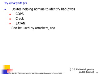 69
© 2006 by Leszek T. Lilien
Section 4 – Computer Security and Information Assurance – Spring 2006
Try likely pwds (2)
 Utilites helping admins to identify bad pwds
 COPS
 Crack
 SATAN
Can be used by attackers, too
[cf. B. Endicott-Popovsky
and D. Frincke]
 