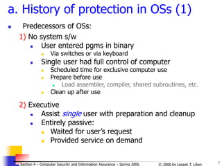 7
© 2006 by Leszek T. Lilien
Section 4 – Computer Security and Information Assurance – Spring 2006
a. History of protection in OSs (1)
 Predecessors of OSs:
1) No system s/w
 User entered pgms in binary
 Via switches or via keyboard
 Single user had full control of computer
 Scheduled time for exclusive computer use
 Prepare before use
 Load assembler, compiler, shared subroutines, etc.
 Clean up after use
2) Executive
 Assist single user with preparation and cleanup
 Entirely passive:
 Waited for user’s request
 Provided service on demand
 