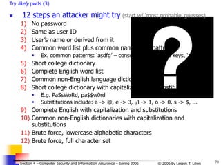 70
© 2006 by Leszek T. Lilien
Section 4 – Computer Security and Information Assurance – Spring 2006
Try likely pwds (3)
 12 steps an attacker might try (start w/ ‘most probable’ guesses)
1) No password
2) Same as user ID
3) User’s name or derived from it
4) Common word list plus common names and patterns
 Ex. common patterns: ‘asdfg’ – consecutive keyboard keys, ‘aaaa’
5) Short college dictionary
6) Complete English word list
7) Common non-English language dictionaries
8) Short college dictionary with capitalizations & substitutions
 E.g. PaSsWoRd, pa$$w0rd
 Substitutions include: a -> @, e -> 3, i/l -> 1, o -> 0, s -> $, ...
9) Complete English with capitalization and substitutions
10) Common non-English dictionaries with capitalization and
substitutions
11) Brute force, lowercase alphabetic characters
12) Brute force, full character set
 