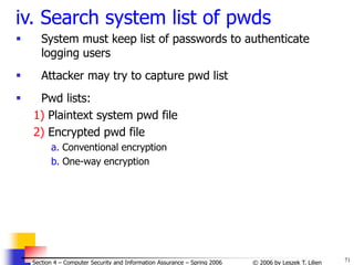 71
© 2006 by Leszek T. Lilien
Section 4 – Computer Security and Information Assurance – Spring 2006
iv. Search system list of pwds
 System must keep list of passwords to authenticate
logging users
 Attacker may try to capture pwd list
 Pwd lists:
1) Plaintext system pwd file
2) Encrypted pwd file
a. Conventional encryption
b. One-way encryption
 