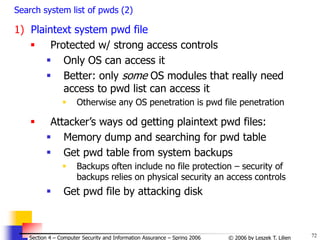 72
© 2006 by Leszek T. Lilien
Section 4 – Computer Security and Information Assurance – Spring 2006
Search system list of pwds (2)
1) Plaintext system pwd file
 Protected w/ strong access controls
 Only OS can access it
 Better: only some OS modules that really need
access to pwd list can access it
 Otherwise any OS penetration is pwd file penetration
 Attacker’s ways od getting plaintext pwd files:
 Memory dump and searching for pwd table
 Get pwd table from system backups
 Backups often include no file protection – security of
backups relies on physical security an access controls
 Get pwd file by attacking disk
 