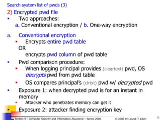 73
© 2006 by Leszek T. Lilien
Section 4 – Computer Security and Information Assurance – Spring 2006
Search system list of pwds (3)
2) Encrypted pwd file
 Two approaches:
a. Conventional encryption / b. One-way encryption
a. Conventional encryption
 Encrypts entire pwd table
OR
encrypts pwd column of pwd table
 Pwd comparison procedure:
 When logging principal provides (cleartext) pwd, OS
decrypts pwd from pwd table
 OS compares principal’s (clrtxt) pwd w/ decrypted pwd
 Exposure 1: when decrypted pwd is for an instant in
memory
 Attacker who penetrates memory can get it
 Exposure 2: attacker finding encryption key
 