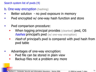 74
© 2006 by Leszek T. Lilien
Section 4 – Computer Security and Information Assurance – Spring 2006
Search system list of pwds (4)
b. One-way encryption (hashing)
 Better solution - no pwd exposure in memory
 Pwd encrypted w/ one-way hash function and store
 Pwd comparison procedure:
 When logging principal provides (cleartext) pwd, OS
hashes principal’s pwd (w/ one-way encryption)
 Hash of principal’s pwd is compared with pwd hash from
pwd table
 Advantages of one-way encryption:
 Pwd file can be stored in plain view
 Backup files not a problem any more
 