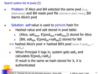 75
© 2006 by Leszek T. Lilien
Section 4 – Computer Security and Information Assurance – Spring 2006
Search system list of pwds (5)
 Problem: If Alice and Bill selected the same pwd (e.g.,
Kalamazoo) and Bill reads pwd file (stored in plain view), Bill
learns Alice’s pwd
 Solution: salt value is used to perturb hash fcn
 Hashed value and salt stored in pwd table:
 [Alice, saltAlice, E(pwdAlice+saltAlice)] stored for Alice
 [Bill, saltBill, E(pwdBill+saltBill)] stored for Bill
=> hashed Alice’s pwd ≠ hashed Bill’s pwd (even if pwdAlice =
pwdBill)
 When Principal X logs in, system gets saltX and
calculates E(pwdX+saltX)
If result is the same as hash stored for X, X is
authenticated
 