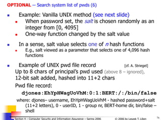 76
© 2006 by Leszek T. Lilien
Section 4 – Computer Security and Information Assurance – Spring 2006
OPTIONAL -- Search system list of pwds (6)
 Example: Vanilla UNIX method (see next slide)
 When password set, the salt is chosen randomly as an
integer from [0, 4095]
 One-way function changed by the salt value
 In a sense, salt value selects one of n hash functions
 E.g., salt viewed as a parameter that selects one of 4,096 hash
functions
 Example of UNIX pwd file record [cf. A. Striegel]
Up to 8 chars of principal’s pwd used (above 8 – ignored),
12-bit salt added, hashed into 11+2 chars
Pwd file record:
djones:EhYpHWagUoVhM:0:1:BERT:/:/bin/false
where: djones– username, EhYpHWagUoVhM - hashed password+salt
(11+2 letters), 0 - userID, 1 - group nr, BERT-home dir, bin/false –
shell
 