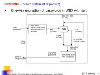 77
© 2006 by Leszek T. Lilien
Section 4 – Computer Security and Information Assurance – Spring 2006
OPTIONAL -- Search system list of pwds (7)
 One-way encryption of passwords in UNIX with salt
[cf. J. Leiwo]
 