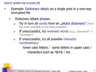 78
© 2006 by Leszek T. Lilien
Section 4 – Computer Security and Information Assurance – Spring 2006
Search system list of pwds (8)
 Example: Dictionary attack on a single pwd in a one-way
encrypted file
 Dictionary attack phases:
 Try in turn all words from an „attack dictionary” (from
the most probable to the least probable)
 If unsuccessful, try reversed words (e.g., “password” ->
“drowssap”)
 If unsuccessful, try all possible character
combinations:
lower case letters / some letters in upper case /
characters such as !@#$ / etc.
 