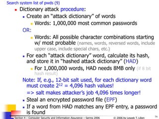 79
© 2006 by Leszek T. Lilien
Section 4 – Computer Security and Information Assurance – Spring 2006
Search system list of pwds (9)
 Dictionary attack procedure:
 Create an “attack dictionary” of words
 Words: 1,000,000 most common passwords
OR:
 Words: All possible character combinations starting
w/ most probable (names, words, reversed words, include
upper case, include special chars, etc.)
 For each “attack dictionary” word, calculate its hash,
and store it in “hashed attack dictionary” (HAD)
 For 1,000,000 words, HAD needs 8MB only (if 8 bit
hash result)
Note: If, e.g., 12-bit salt used, for each dictionary word
must create 212 = 4,096 hash values!
=> salt makes attacker’s job 4,096 times longer!
 Steal an encrypted password file (EPF)
 If a word from HAD matches any EPF entry, a password
is found
 