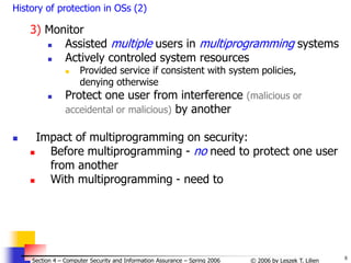 8
© 2006 by Leszek T. Lilien
Section 4 – Computer Security and Information Assurance – Spring 2006
History of protection in OSs (2)
3) Monitor
 Assisted multiple users in multiprogramming systems
 Actively controled system resources
 Provided service if consistent with system policies,
denying otherwise
 Protect one user from interference (malicious or
acceidental or malicious) by another
 Impact of multiprogramming on security:
 Before multiprogramming - no need to protect one user
from another
 With multiprogramming - need to
 