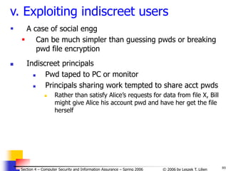 80
© 2006 by Leszek T. Lilien
Section 4 – Computer Security and Information Assurance – Spring 2006
v. Exploiting indiscreet users
 A case of social engg
 Can be much simpler than guessing pwds or breaking
pwd file encryption
 Indiscreet principals
 Pwd taped to PC or monitor
 Principals sharing work tempted to share acct pwds
 Rather than satisfy Alice’s requests for data from file X, Bill
might give Alice his account pwd and have her get the file
herself
 