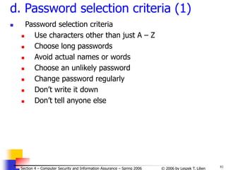81
© 2006 by Leszek T. Lilien
Section 4 – Computer Security and Information Assurance – Spring 2006
d. Password selection criteria (1)
 Password selection criteria
 Use characters other than just A – Z
 Choose long passwords
 Avoid actual names or words
 Choose an unlikely password
 Change password regularly
 Don’t write it down
 Don’t tell anyone else
 