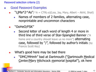82
© 2006 by Leszek T. Lilien
Section 4 – Computer Security and Information Assurance – Spring 2006
Password selection criteria (2)
 Good Password Examples
 “LjMa*2^As”(^A = CTRL-a)(Lea, Jay, Mary, Albert – Akhil, Shail)
 Names of members of 2 families, alternating case,
nonprintable and uncommon characters
 “OoHeO/FSK”
 Second letter of each word of length 4 or more in
third line of third verse of Star-Spangled Banner (“A
home and a country should leave us no more”) alternating
case, followed by “/”, followed by author’s initials (by
Francis Scott Key)
 What’s good here may be bad there
 “DMC/MHmh” bad at Dartmouth (“Dartmouth Medical
Center/Mary Hitchcock memorial hospital”), ok here
 