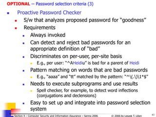 83
© 2006 by Leszek T. Lilien
Section 4 – Computer Security and Information Assurance – Spring 2006
OPTIONAL -- Password selection criteria (3)
 Proactive Password Checker
 S/w that analyzes proposed password for “goodness”
 Requirements
 Always invoked
 Can detect and reject bad passwords for an
appropriate definition of “bad”
 Discriminates on per-user, per-site basis
 E.g., per user: “^AHeidiu” is bad for a parent of Heidi
 Pattern matching on words that are bad passwords
 E.g., “aaaa” and “tt” matched by the pattern: “^(.)1*$”
 Needs to execute subprograms and use results
 Spell checker, for example, to detect word inflections
(conjugations and declensions)
 Easy to set up and integrate into password selection
system
 