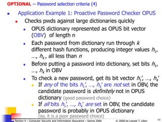 84
© 2006 by Leszek T. Lilien
Section 4 – Computer Security and Information Assurance – Spring 2006
OPTIONAL -- Password selection criteria (4)
 Application Example 1: Proactive Password Checker OPUS
 Checks pwds against large dictionaries quickly
 OPUS dictionary represented as OPUS bit vector
(OBV) of length n
 Each password from dictionary run through k
different hash functions, producing integer values h1,
…, hk , all less than n
 Before putting a password into dictionary, set bits h1,
…, hk in OBV
 To check a new password, get its bit vector h1’, …, hk’
 If any of the bits h1’, …, hk’ are not set in OBV, the
candidate password is definitely not in OPUS
dictionary (good password choice)
 If all bits h1’, …, hk’ are set in OBV, the candidate
password is probably in OPUS dictionary
(so, it is a poor password choice)
 