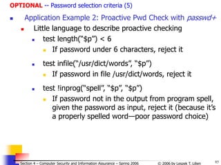 85
© 2006 by Leszek T. Lilien
Section 4 – Computer Security and Information Assurance – Spring 2006
OPTIONAL -- Password selection criteria (5)
 Application Example 2: Proactive Pwd Check with passwd+
 Little language to describe proactive checking
 test length(“$p”) < 6
 If password under 6 characters, reject it
 test infile(“/usr/dict/words”, “$p”)
 If password in file /usr/dict/words, reject it
 test !inprog(“spell”, “$p”, “$p”)
 If password not in the output from program spell,
given the password as input, reject it (because it’s
a properly spelled word—poor password choice)
 