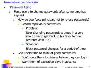 86
© 2006 by Leszek T. Lilien
Section 4 – Computer Security and Information Assurance – Spring 2006
Password selection criteria (6)
 Password Aging
 Force users to change passwords after some time has
expired
 How do you force principals not to re-use passwords?
 Record n previous passwords
 Problem:
User changing passwords n times in a very
short time to get back to his favorite one
(entered as n+1st)
 Solution:
Block password changes for a period of time
 Give users time to think of good passwords
 Don’t force them to change before they can log in
 Warn them of expiration days in advance
 