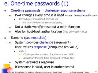87
© 2006 by Leszek T. Lilien
Section 4 – Computer Security and Information Assurance – Spring 2006
e. One-time passwords (1)
 One-time passwords = challenge-response systems
 Pwd changes every time it is used => can be used exactly once
 Immediately invalidated after its use
 An ultimate form of password aging
 Not a static word/phrase but a math function
 Also for host-host authentication (not only user-host)
 Scenario (see next slide):
 System provides challenge (argument)
User returns response (computed fcn value)
 E.g., :
 Challenge: the number of authentication (NOA)
 Response: the one-time password for that NOA
 System evaluates response
 If response is valid, user is authenticated
 