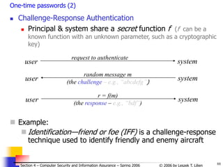 88
© 2006 by Leszek T. Lilien
Section 4 – Computer Security and Information Assurance – Spring 2006
One-time passwords (2)
 Challenge-Response Authentication
 Principal & system share a secret function f (f can be a
known function with an unknown parameter, such as a cryptographic
key)
user system
request to authenticate
user system
random message m
(the challenge – e.g., “abcdefg”)
user system
r = f(m)
(the response – e.g., “bdf”)
 Example:
 Identification—friend or foe (IFF) is a challenge-response
technique used to identify friendly and enemy aircraft
 