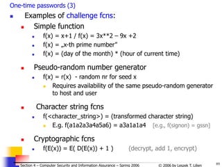 89
© 2006 by Leszek T. Lilien
Section 4 – Computer Security and Information Assurance – Spring 2006
One-time passwords (3)
 Examples of challenge fcns:
 Simple function
 f(x) = x+1 / f(x) = 3x**2 – 9x +2
 f(x) = „x-th prime number”
 f(x) = (day of the month) * (hour of current time)
 Pseudo-random number generator
 f(x) = r(x) - random nr for seed x
 Requires availability of the same pseudo-random generator
to host and user
 Character string fcns
 f(<character_string>) = (transformed character string)
 E.g. f(a1a2a3a4a5a6) = a3a1a1a4 [e.g., f(signon) = gssn]
 Cryptographic fcns
 f(E(x)) = E( D(E(x)) + 1 ) (decrypt, add 1, encrypt)
 