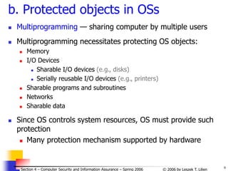9
© 2006 by Leszek T. Lilien
Section 4 – Computer Security and Information Assurance – Spring 2006
b. Protected objects in OSs
 Multiprogramming — sharing computer by multiple users
 Multiprogramming necessitates protecting OS objects:
 Memory
 I/O Devices
 Sharable I/O devices (e.g., disks)
 Serially reusable I/O devices (e.g., printers)
 Sharable programs and subroutines
 Networks
 Sharable data
 Since OS controls system resources, OS must provide such
protection
 Many protection mechanism supported by hardware
 