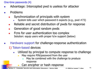90
© 2006 by Leszek T. Lilien
Section 4 – Computer Security and Information Assurance – Spring 2006
One-time passwords (4)
 Advantage: Intercepted pwd is useless for attacker
 Problems
 Synchronization of principals with system
 System tells user which password it expects (e.g., pwd #73)
 Reliable and secret distribution of pwds for response
 Generation of good random pwds
 Fcns for user authentication too complex
Solution: equip users with proper h/w support (below)
 Hardware support for challenge-response authentication
1) Token-based devices
 Utilized by principal to compute response to challenge
 May require PIN/password from the user
 May be combined with the challenge to produce
response
 Can encipher or hash response
 