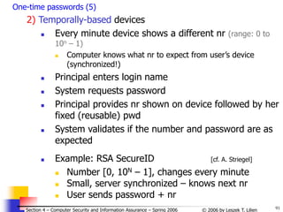 91
© 2006 by Leszek T. Lilien
Section 4 – Computer Security and Information Assurance – Spring 2006
One-time passwords (5)
2) Temporally-based devices
 Every minute device shows a different nr (range: 0 to
10n – 1)
 Computer knows what nr to expect from user’s device
(synchronized!)
 Principal enters login name
 System requests password
 Principal provides nr shown on device followed by her
fixed (reusable) pwd
 System validates if the number and password are as
expected
 Example: RSA SecureID [cf. A. Striegel]
 Number [0, 10N – 1], changes every minute
 Small, server synchronized – knows next nr
 User sends password + nr
 