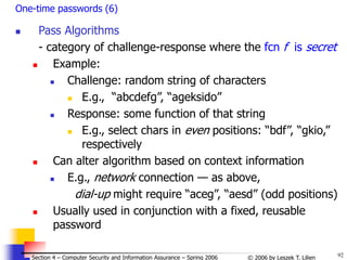 92
© 2006 by Leszek T. Lilien
Section 4 – Computer Security and Information Assurance – Spring 2006
One-time passwords (6)
 Pass Algorithms
- category of challenge-response where the fcn f is secret
 Example:
 Challenge: random string of characters
 E.g., “abcdefg”, “ageksido”
 Response: some function of that string
 E.g., select chars in even positions: “bdf”, “gkio,”
respectively
 Can alter algorithm based on context information
 E.g., network connection — as above,
dial-up might require “aceg”, “aesd” (odd positions)
 Usually used in conjunction with a fixed, reusable
password
 